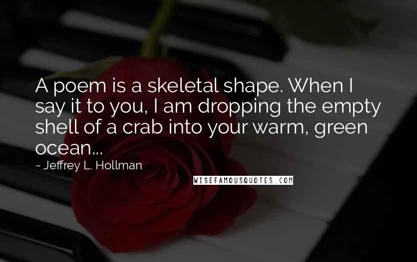 Jeffrey L. Hollman quotes: A poem is a skeletal shape. When I say it to you, I am dropping the empty shell of a crab into your warm, green ocean...