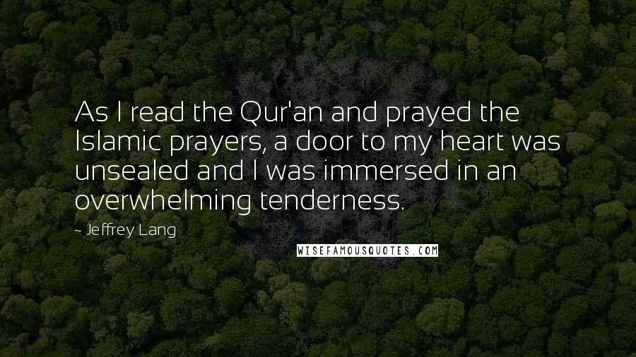 Jeffrey Lang quotes: As I read the Qur'an and prayed the Islamic prayers, a door to my heart was unsealed and I was immersed in an overwhelming tenderness.