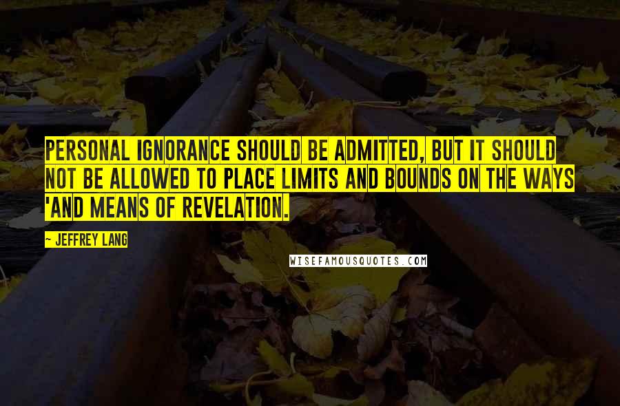 Jeffrey Lang quotes: Personal ignorance should be admitted, but it should not be allowed to place limits and bounds on the ways 'and means of revelation.