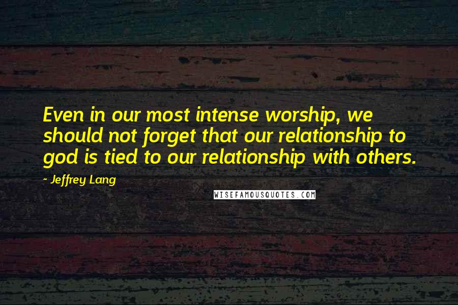Jeffrey Lang quotes: Even in our most intense worship, we should not forget that our relationship to god is tied to our relationship with others. Jeffrey Lang quotes: Even in our most intense worship, we should not forget that our relationship to god is tied to our relationship with others.