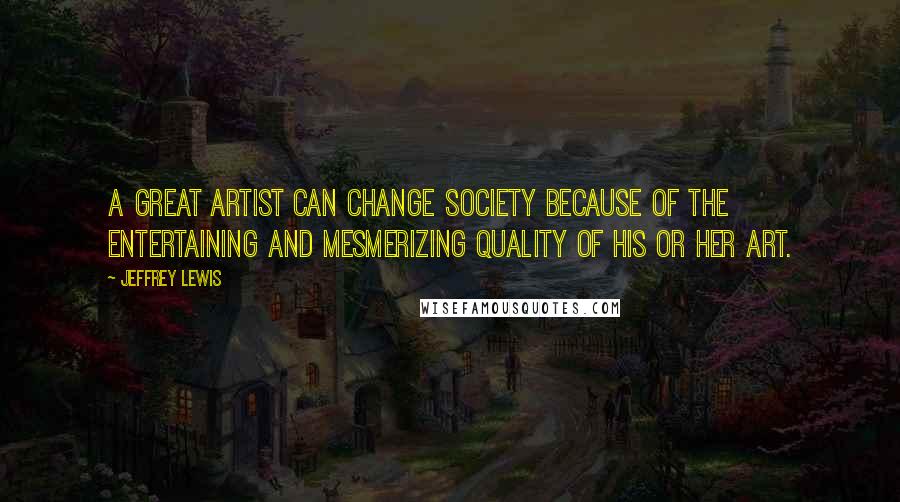 Jeffrey Lewis quotes: A great artist can change society because of the entertaining and mesmerizing quality of his or her art.