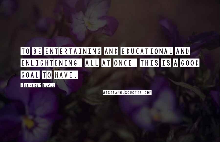 Jeffrey Lewis quotes: To be entertaining and educational and enlightening, all at once, this is a good goal to have.