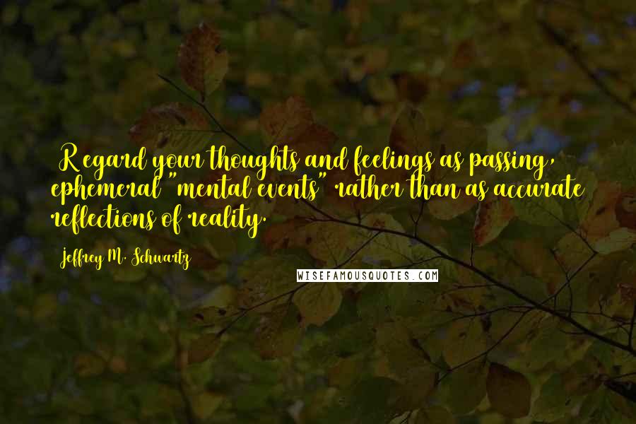 Jeffrey M. Schwartz quotes: [R]egard your thoughts and feelings as passing, ephemeral "mental events" rather than as accurate reflections of reality.