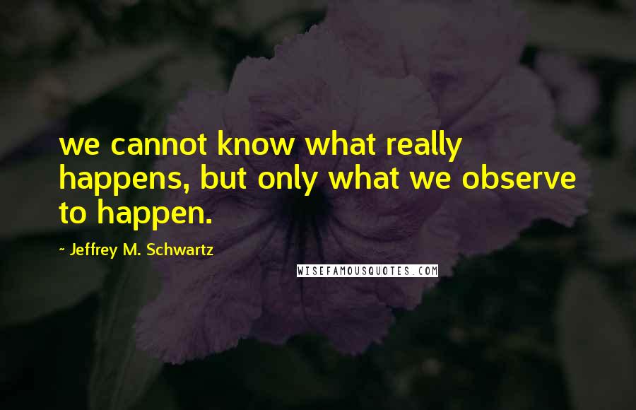 Jeffrey M. Schwartz quotes: we cannot know what really happens, but only what we observe to happen.