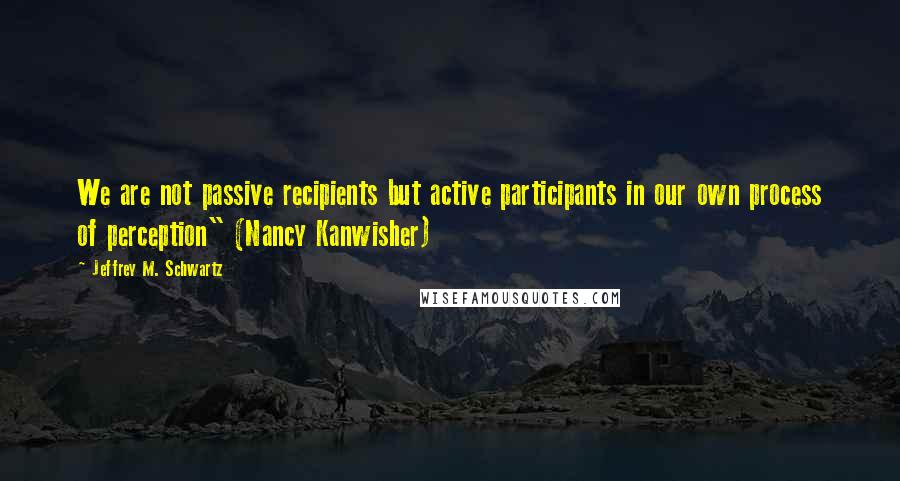 Jeffrey M. Schwartz quotes: We are not passive recipients but active participants in our own process of perception" (Nancy Kanwisher)