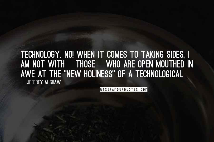 Jeffrey M Shaw quotes: Technology. No! When it comes to taking sides, I am not with [those] who are open mouthed in awe at the "new holiness" of a technological