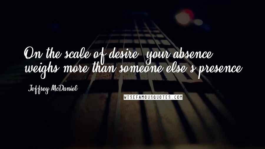 Jeffrey McDaniel quotes: On the scale of desire, your absence weighs more than someone else's presence