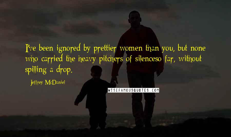 Jeffrey McDaniel quotes: I've been ignored by prettier women than you, but none who carried the heavy pitchers of silenceso far, without spilling a drop.