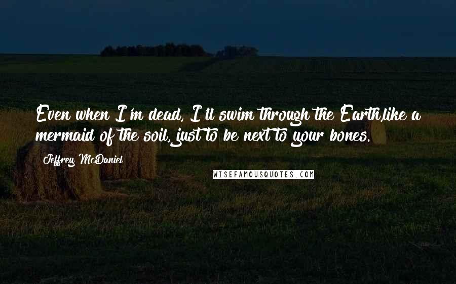 Jeffrey McDaniel quotes: Even when I'm dead, I'll swim through the Earth,like a mermaid of the soil, just to be next to your bones.