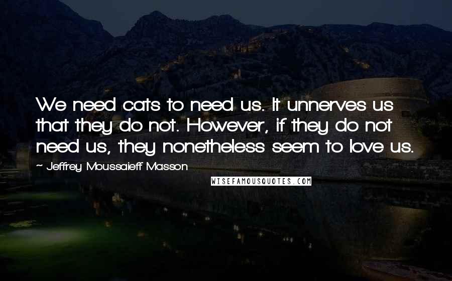Jeffrey Moussaieff Masson quotes: We need cats to need us. It unnerves us that they do not. However, if they do not need us, they nonetheless seem to love us. Jeffrey Moussaieff Masson quotes: We need cats to need us. It unnerves us that they do not. However, if they do not need us, they nonetheless seem to love us.
