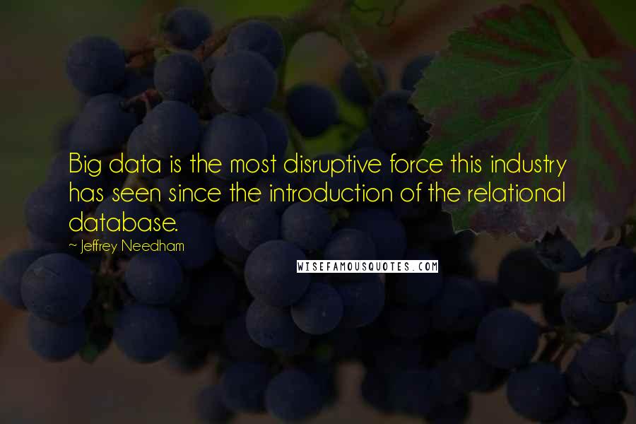 Jeffrey Needham quotes: Big data is the most disruptive force this industry has seen since the introduction of the relational database. Jeffrey Needham quotes: Big data is the most disruptive force this industry has seen since the introduction of the relational database.