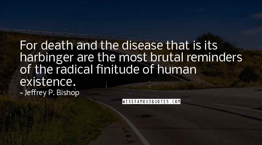 Jeffrey P. Bishop quotes: For death and the disease that is its harbinger are the most brutal reminders of the radical finitude of human existence.