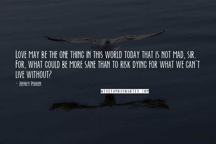 Jeffrey Perren quotes: Love may be the one thing in this world today that is not mad, sir. For, what could be more sane than to risk dying for what we can't live