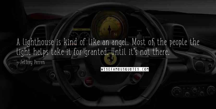 Jeffrey Perren quotes: A lighthouse is kind of like an angel. Most of the people the light helps take it for granted. Until it's not there.