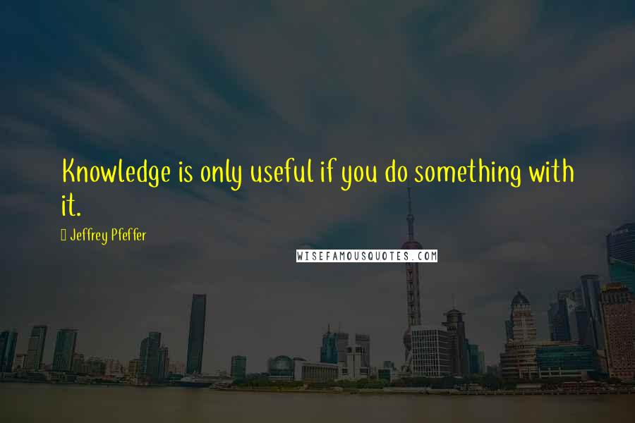 Jeffrey Pfeffer quotes: Knowledge is only useful if you do something with it.