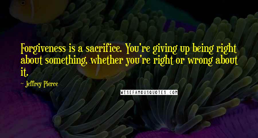 Jeffrey Pierce quotes: Forgiveness is a sacrifice. You're giving up being right about something, whether you're right or wrong about it.