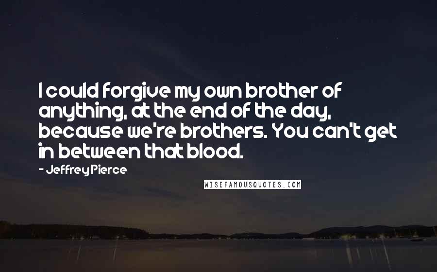 Jeffrey Pierce quotes: I could forgive my own brother of anything, at the end of the day, because we're brothers. You can't get in between that blood.