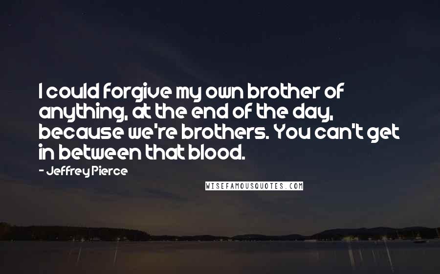 Jeffrey Pierce quotes: I could forgive my own brother of anything, at the end of the day, because we're brothers. You can't get in between that blood. Jeffrey Pierce quotes: I could forgive my own brother of anything, at the end of the day, because we're brothers. You can't get in between that blood.