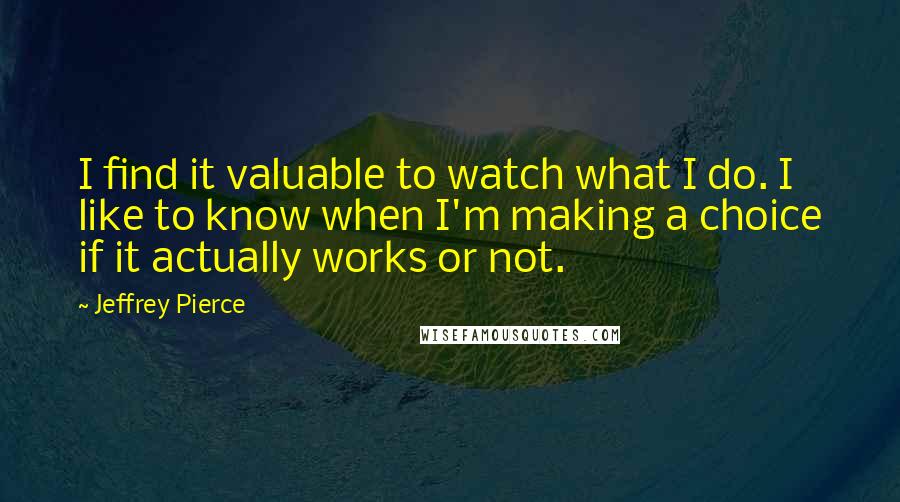 Jeffrey Pierce quotes: I find it valuable to watch what I do. I like to know when I'm making a choice if it actually works or not.
