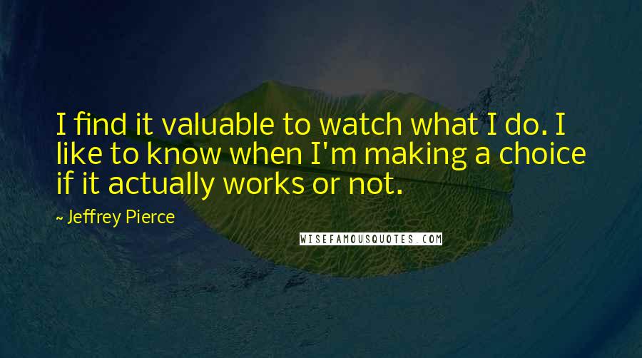 Jeffrey Pierce quotes: I find it valuable to watch what I do. I like to know when I'm making a choice if it actually works or not. Jeffrey Pierce quotes: I find it valuable to watch what I do. I like to know when I'm making a choice if it actually works or not.