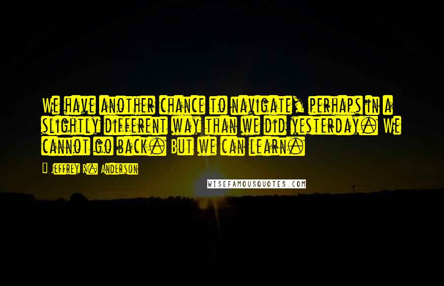 Jeffrey R. Anderson quotes: We have another chance to navigate, perhaps in a slightly different way than we did yesterday. We cannot go back. But we can learn.