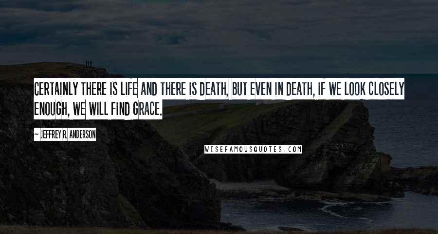 Jeffrey R. Anderson quotes: Certainly there is life and there is death, but even in death, if we look closely enough, we will find grace.