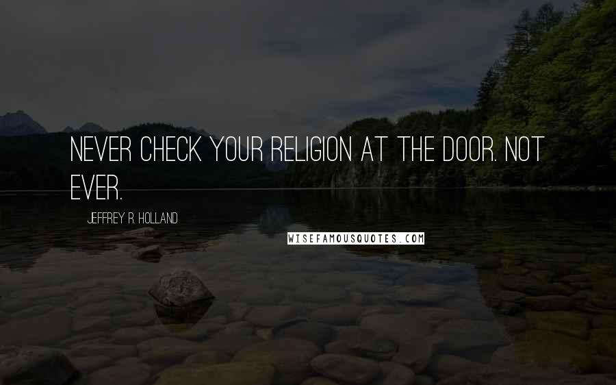 Jeffrey R. Holland quotes: Never check your religion at the door. Not ever.