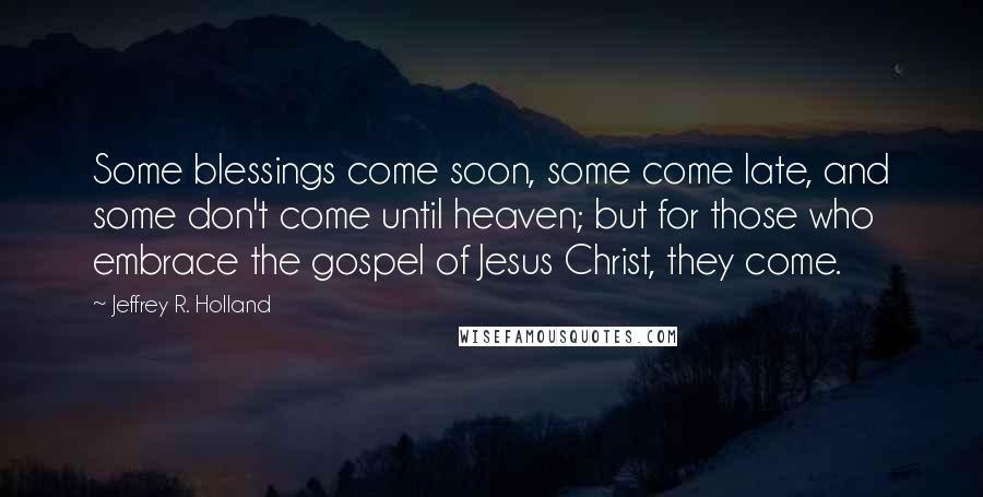 Jeffrey R. Holland quotes: Some blessings come soon, some come late, and some don't come until heaven; but for those who embrace the gospel of Jesus Christ, they come.