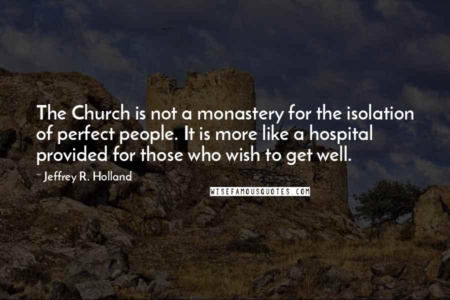 Jeffrey R. Holland quotes: The Church is not a monastery for the isolation of perfect people. It is more like a hospital provided for those who wish to get well.