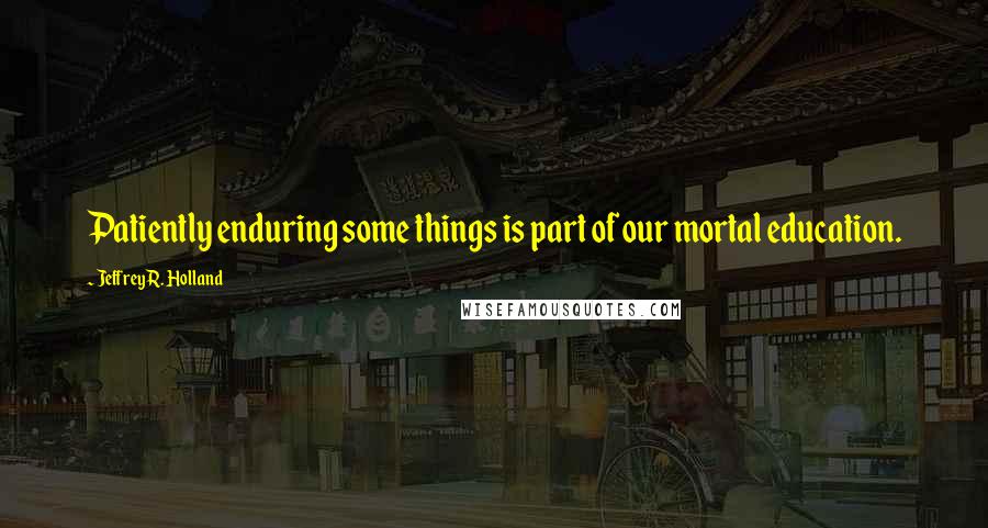 Jeffrey R. Holland quotes: Patiently enduring some things is part of our mortal education.