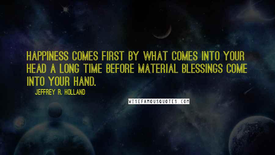 Jeffrey R. Holland quotes: HAPPINESS comes first by what comes into your head a long time before material BLESSINGS come into your hand.