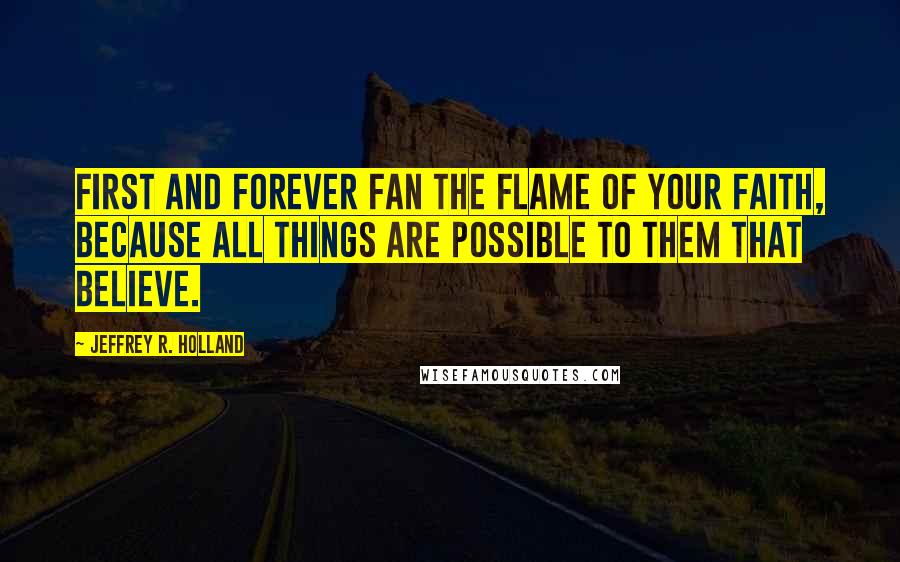 Jeffrey R. Holland quotes: First and forever fan the flame of your faith, because all things are possible to them that believe.