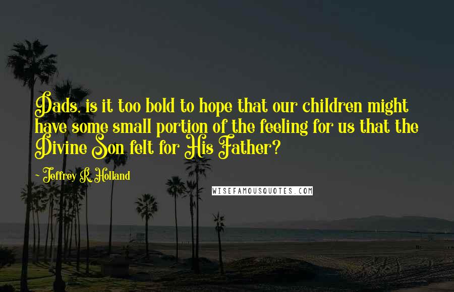 Jeffrey R. Holland quotes: Dads, is it too bold to hope that our children might have some small portion of the feeling for us that the Divine Son felt for His Father?