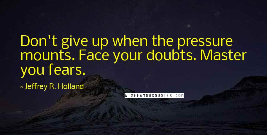 Jeffrey R. Holland quotes: Don't give up when the pressure mounts. Face your doubts. Master you fears.