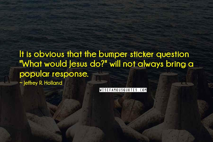 Jeffrey R. Holland quotes: It is obvious that the bumper sticker question "What would Jesus do?" will not always bring a popular response.