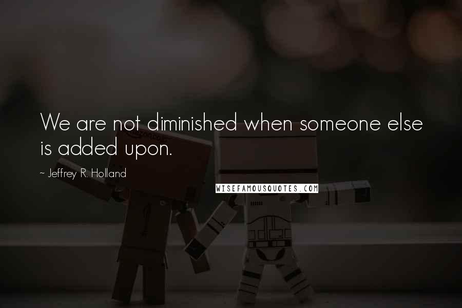 Jeffrey R. Holland quotes: We are not diminished when someone else is added upon.