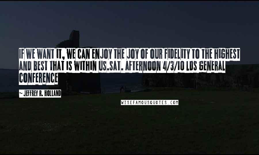 Jeffrey R. Holland quotes: If we want it, we can enjoy the joy of our fidelity to the highest and best that is within us.sat. afternoon 4/3/10 lds general conference