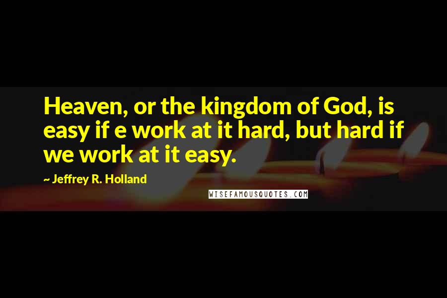 Jeffrey R. Holland quotes: Heaven, or the kingdom of God, is easy if e work at it hard, but hard if we work at it easy.