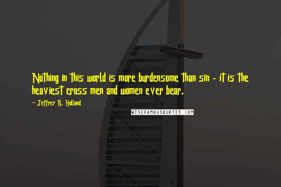 Jeffrey R. Holland quotes: Nothing in this world is more burdensome than sin - it is the heaviest cross men and women ever bear.
