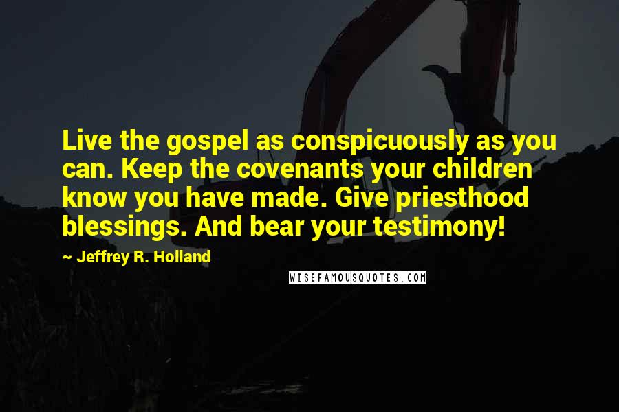 Jeffrey R. Holland quotes: Live the gospel as conspicuously as you can. Keep the covenants your children know you have made. Give priesthood blessings. And bear your testimony!