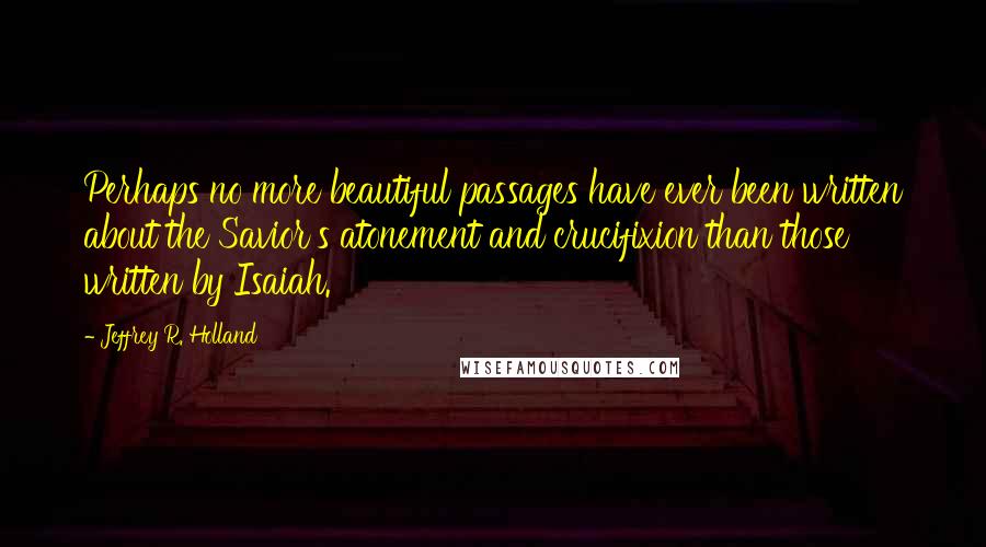 Jeffrey R. Holland quotes: Perhaps no more beautiful passages have ever been written about the Savior's atonement and crucifixion than those written by Isaiah.