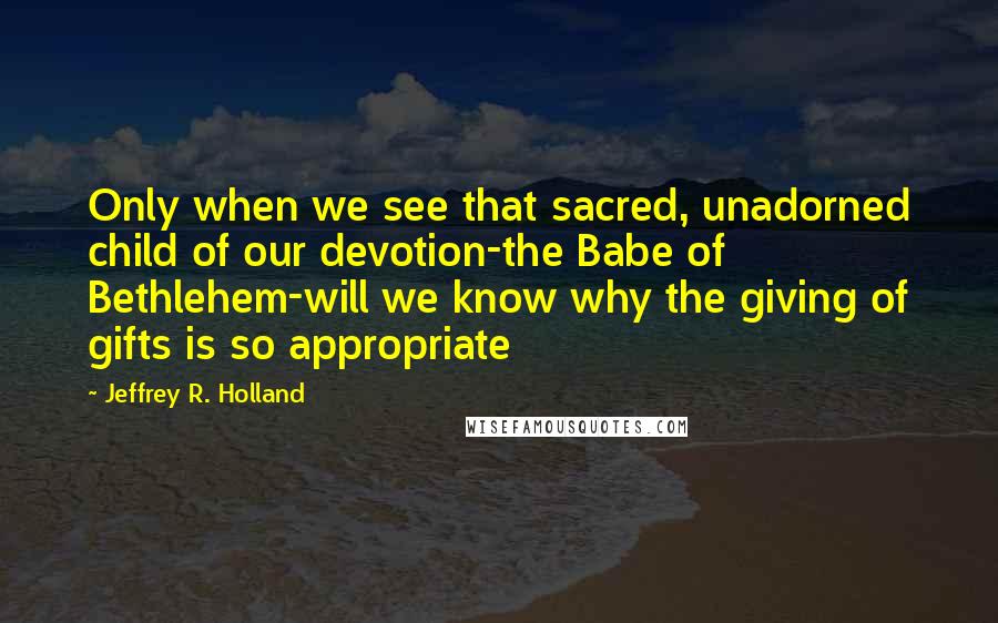 Jeffrey R. Holland quotes: Only when we see that sacred, unadorned child of our devotion-the Babe of Bethlehem-will we know why the giving of gifts is so appropriate