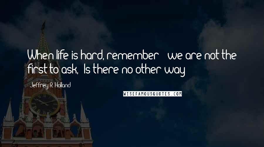 Jeffrey R. Holland quotes: When life is hard, remember - we are not the first to ask, 'Is there no other way?