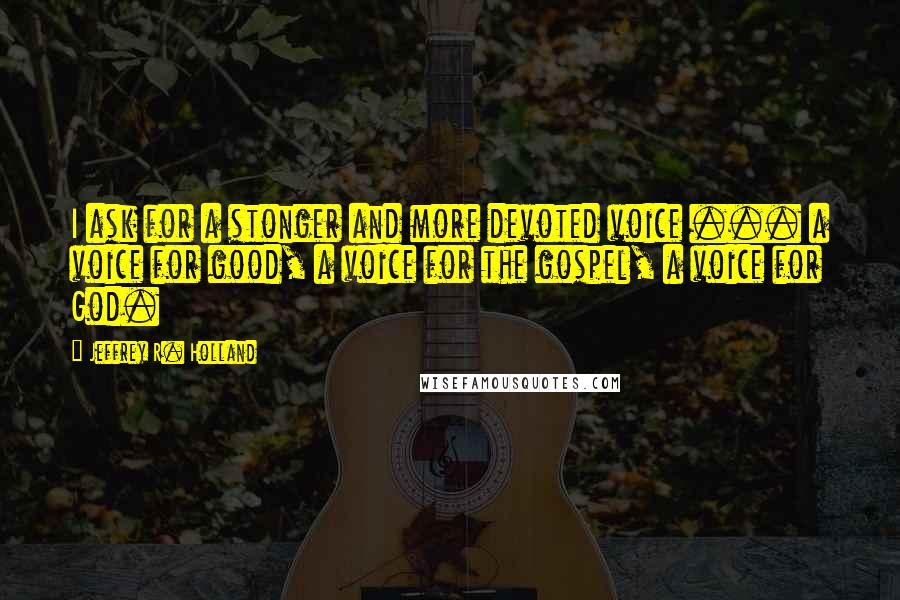 Jeffrey R. Holland quotes: I ask for a stonger and more devoted voice ... a voice for good, a voice for the gospel, a voice for God.