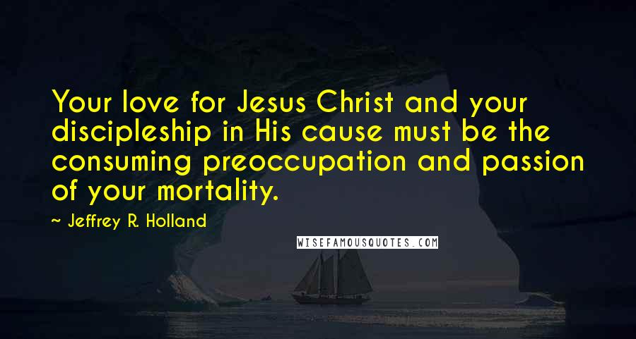 Jeffrey R. Holland quotes: Your love for Jesus Christ and your discipleship in His cause must be the consuming preoccupation and passion of your mortality.