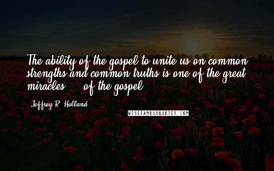 Jeffrey R. Holland quotes: The ability of the gospel to unite us on common strengths and common truths is one of the great miracles ... of the gospel.