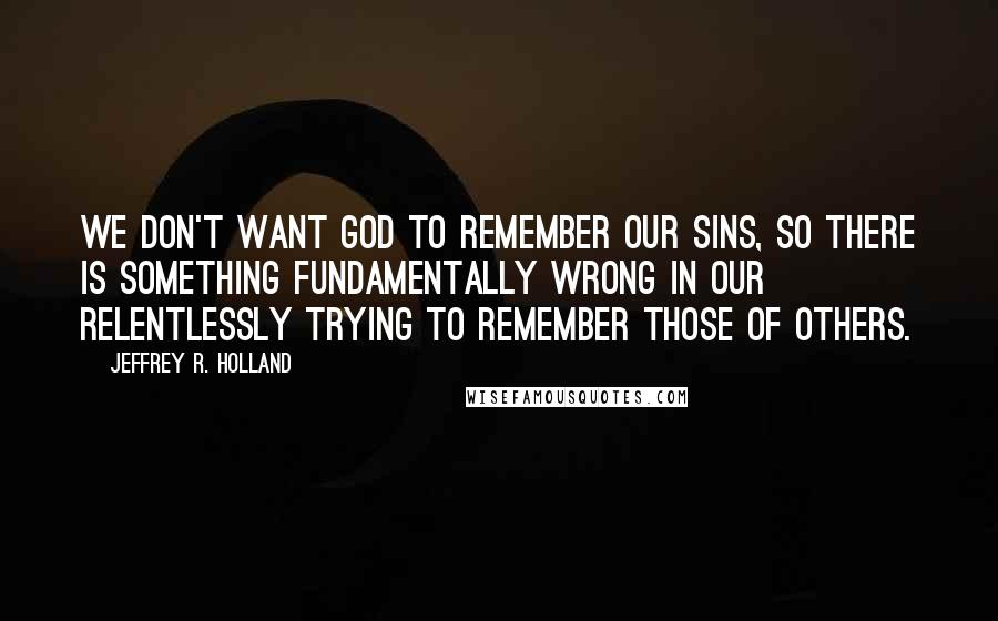 Jeffrey R. Holland quotes: We don't want God to remember our sins, so there is something fundamentally wrong in our relentlessly trying to remember those of others.