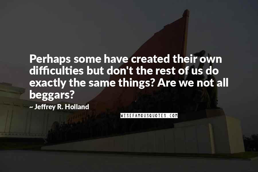 Jeffrey R. Holland quotes: Perhaps some have created their own difficulties but don't the rest of us do exactly the same things? Are we not all beggars?