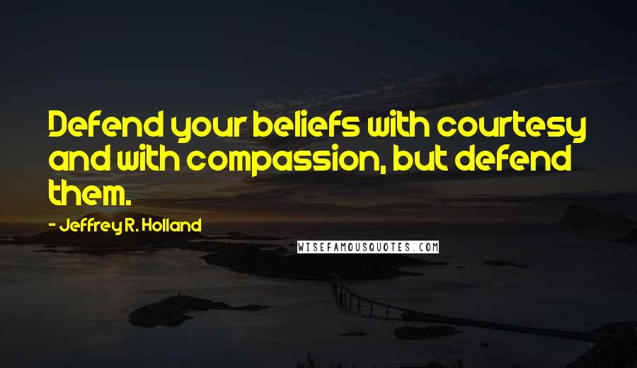 Jeffrey R. Holland quotes: Defend your beliefs with courtesy and with compassion, but defend them.