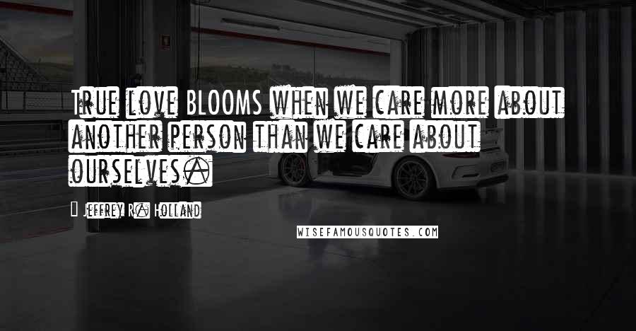 Jeffrey R. Holland quotes: True love BLOOMS when we care more about another person than we care about ourselves.